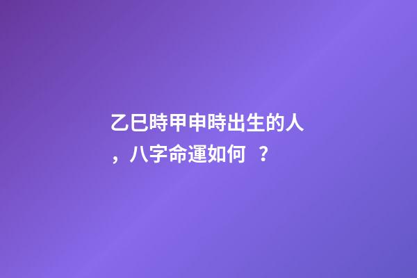 乙巳時甲申時出生的人，八字命運如何？